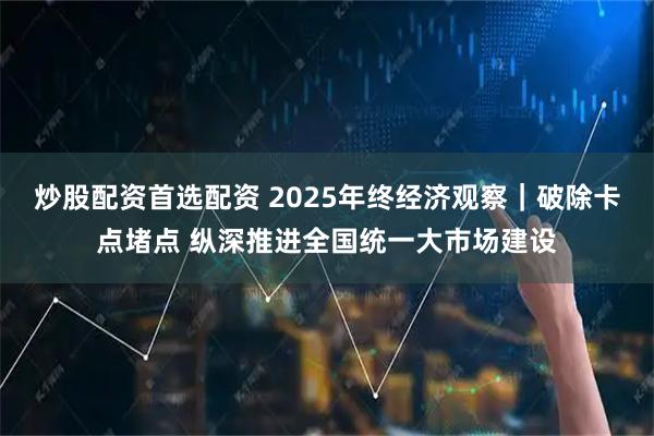 炒股配资首选配资 2025年终经济观察｜破除卡点堵点 纵深推进全国统一大市场建设