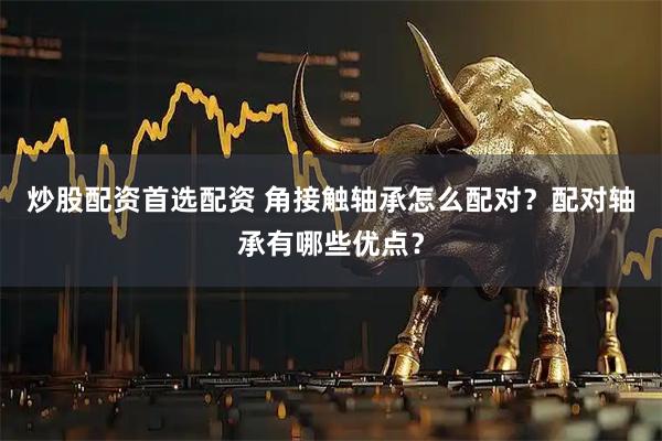 炒股配资首选配资 角接触轴承怎么配对？配对轴承有哪些优点？