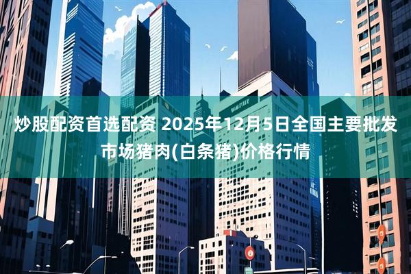 炒股配资首选配资 2025年12月5日全国主要批发市场猪肉(白条猪)价格行情