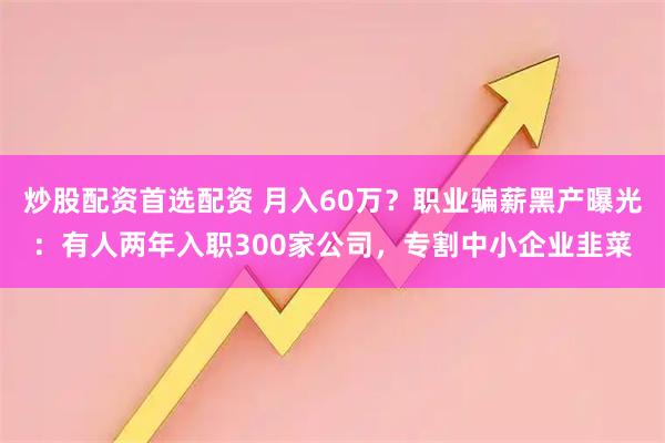 炒股配资首选配资 月入60万？职业骗薪黑产曝光：有人两年入职300家公司，专割中小企业韭菜