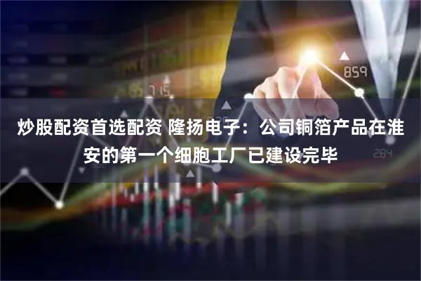 炒股配资首选配资 隆扬电子：公司铜箔产品在淮安的第一个细胞工厂已建设完毕