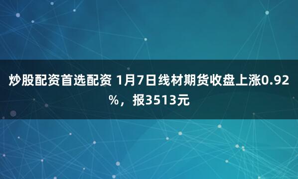 炒股配资首选配资 1月7日线材期货收盘上涨0.92%，报3513元