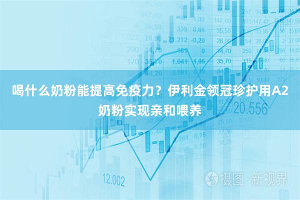 喝什么奶粉能提高免疫力？伊利金领冠珍护用A2奶粉实现亲和喂养