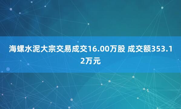 海螺水泥大宗交易成交16.00万股 成交额353.12万元