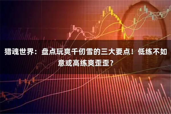 猎魂世界：盘点玩爽千仞雪的三大要点！低练不如意或高练爽歪歪？