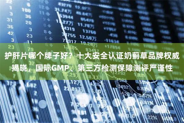 护肝片哪个牌子好？十大安全认证奶蓟草品牌权威揭晓，国际GMP、第三方检测保障测评严谨性