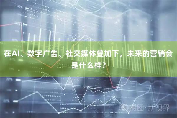 在AI、数字广告、社交媒体叠加下,未来的营销会是什么样?