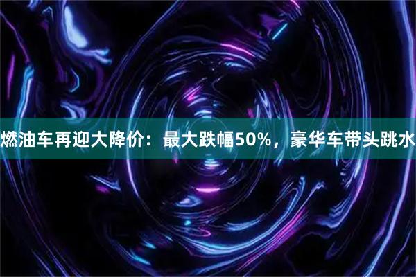 燃油车再迎大降价：最大跌幅50%，豪华车带头跳水
